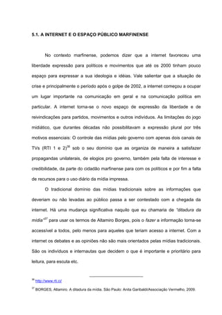 5.1. A INTERNET E O ESPAÇO PÚBLICO MARFINENSE
No contexto marfinense, podemos dizer que a internet favoreceu uma
liberdade expressão para políticos e movimentos que até os 2000 tinham pouco
espaço para expressar a sua ideologia e idéias. Vale salientar que a situação de
crise e principalmente o período após o golpe de 2002, a internet começou a ocupar
um lugar importante na comunicação em geral e na comunicação política em
particular. A internet torna-se o novo espaço de expressão da liberdade e de
reivindicações para partidos, movimentos e outros indivíduos. As limitações do jogo
midiático, que durantes décadas não possibilitavam a expressão plural por três
motivos essenciais: O controle das mídias pelo governo com apenas dois canais de
TVs (RTI 1 e 2)36
sob o seu domínio que as organiza de maneira a satisfazer
propagandas unilaterais, de elogios pro governo, também pela falta de interesse e
credibilidade, da parte do cidadão marfinense para com os políticos e por fim a falta
de recursos para o uso diário da mídia impressa.
O tradicional domínio das mídias tradicionais sobre as informações que
deveriam ou não levadas ao público passa a ser contestado com a chegada da
internet. Há uma mudança significativa naquilo que eu chamaria de “ditadura da
mídia”37
para usar os termos de Altamiro Borges, pois o fazer a informação torna-se
accessível a todos, pelo menos para aqueles que teriam acesso a internet. Com a
internet os debates e as opiniões não são mais orientados pelas mídias tradicionais.
São os indivíduos e internautas que decidem o que é importante e prioritário para
leitura, para escuta etc.
36
http://www.rti.ci/
37
BORGES, Altamiro. A ditadura da mídia. São Paulo: Anita Garibaldi/Associação Vermelho, 2009.
 