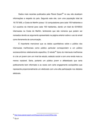 Dados mais recentes publicados pela Planet Expert39
no seu site atualizam
informações a respeito do país. Segundo este site, com uma população total de
19.737.800, a Costa do Marfim possui 1,6 computadores para cada 100 habitantes e
3,2 usuários da internet para cada 100 habitantes, dando um total de 631609,6
internautas na Costa do Marfim, lembrando que são números que podem ser
revisados devido ao argumento apresentado na página anterior sobre o uso do email
como ferramenta de comunicação.
É importante mencionar que os dados quantitativos sobre o público dos
internautas marfinenses como público particular correspondem a um público
socioeconômico relativamente especifico. O retrato40
típico do internauta marfinense
é o de um jovem com um nível de estudo, estatuto social e com uma renda mais ou
menos razoável. Seria, portanto um público jovem e alfabetizado que seria
politicamente bem informado e as vezes com certo engajamento sociopolítico que
representa proporcionalmente um eleitorado com uma alta participação nos debates
eleitorais.
39
http://www.planet-expert.com/fr/pays/cote-d-ivoire/chiffres-cles
40
Op.cit
 