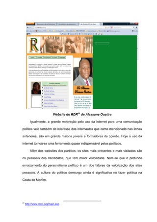 Website do RDR44
de Alassane Ouattra
Igualmente, a grande motivação pelo uso da internet para uma comunicação
política veio também do interesse dos internautas que como mencionado nas linhas
anteriores, são em grande maioria jovens e formadores de opinião. Hoje o uso da
internet tornou-se uma ferramenta quase indispensável pelos políticos.
Além dos websites dos partidos, os sites mais presentes e mais visitados são
os pessoais dos candidatos, que têm maior visibilidade. Nota-se que o profundo
enraizamento do personalismo político é um dos fatores da valorização dos sites
pessoais. A cultura do político demiurgo ainda é significativa no fazer política na
Costa do Marfim.
44
http://www.rdrci.org/main.asp
 