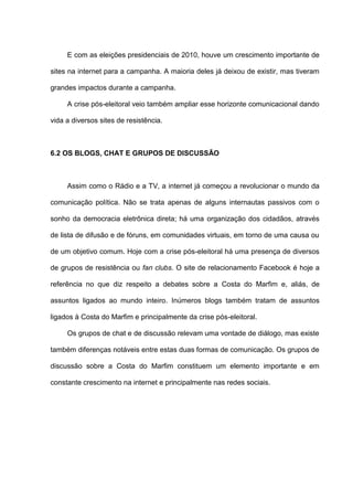 E com as eleições presidenciais de 2010, houve um crescimento importante de
sites na internet para a campanha. A maioria deles já deixou de existir, mas tiveram
grandes impactos durante a campanha.
A crise pós-eleitoral veio também ampliar esse horizonte comunicacional dando
vida a diversos sites de resistência.
6.2 OS BLOGS, CHAT E GRUPOS DE DISCUSSÃO
Assim como o Rádio e a TV, a internet já começou a revolucionar o mundo da
comunicação política. Não se trata apenas de alguns internautas passivos com o
sonho da democracia eletrônica direta; há uma organização dos cidadãos, através
de lista de difusão e de fóruns, em comunidades virtuais, em torno de uma causa ou
de um objetivo comum. Hoje com a crise pós-eleitoral há uma presença de diversos
de grupos de resistência ou fan clubs. O site de relacionamento Facebook é hoje a
referência no que diz respeito a debates sobre a Costa do Marfim e, aliás, de
assuntos ligados ao mundo inteiro. Inúmeros blogs também tratam de assuntos
ligados à Costa do Marfim e principalmente da crise pós-eleitoral.
Os grupos de chat e de discussão relevam uma vontade de diálogo, mas existe
também diferenças notáveis entre estas duas formas de comunicação. Os grupos de
discussão sobre a Costa do Marfim constituem um elemento importante e em
constante crescimento na internet e principalmente nas redes sociais.
 