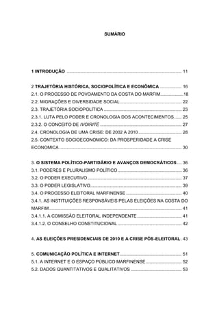 SUMÁRIO
1 INTRODUÇÃO ............................................................................................. 11
2 TRAJETÓRIA HISTÓRICA, SOCIOPOLÍTICA E ECONÔMICA .................. 16
2.1. O PROCESSO DE POVOAMENTO DA COSTA DO MARFIM...................18
2.2. MIGRAÇÕES E DIVERSIDADE SOCIAL.................................................. 22
2.3. TRAJETÓRIA SOCIOPOLÍTICA ............................................................... 23
2.3.1. LUTA PELO PODER E CRONOLOGIA DOS ACONTECIMENTOS...... 25
2.3.2. O CONCEITO DE IVOIRITÉ .................................................................. 27
2.4. CRONOLOGIA DE UMA CRISE: DE 2002 A 2010 ................................... 28
2.5. CONTEXTO SOCIOECONOMICO: DA PROSPERIDADE A CRISE
ECONOMICA ................................................................................................... 30
3. O SISTEMA POLÍTICO-PARTIDÁRIO E AVANÇOS DEMOCRÁTICOS.... 36
3.1. PODERES E PLURALISMO POLÍTICO.................................................... 36
3.2. O PODER EXECUTIVO ............................................................................ 37
3.3. O PODER LEGISLATIVO.......................................................................... 39
3.4. O PROCESSO ELEITORAL MARFINENSE ............................................. 40
3.4.1. AS INSTITUIÇÕES RESPONSÁVEIS PELAS ELEIÇÕES NA COSTA DO
MARFIM ........................................................................................................... 41
3.4.1.1. A COMISSÃO ELEITORAL INDEPENDENTE .................................... 41
3.4.1.2. O CONSELHO CONSTITUCIONAL.................................................... 42
4. AS ELEIÇÕES PRESIDENCIAIS DE 2010 E A CRISE PÓS-ELEITORAL. 43
5. COMUNICAÇÃO POLÍTICA E INTERNET.................................................. 51
5.1. A INTERNET E O ESPAÇO PÚBLICO MARFINENSE............................. 52
5.2. DADOS QUANTITATIVOS E QUALITATIVOS ......................................... 53
 