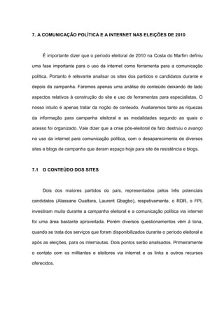 7. A COMUNICAÇÃO POLÍTICA E A INTERNET NAS ELEIÇÕES DE 2010
É importante dizer que o período eleitoral de 2010 na Costa do Marfim definiu
uma fase importante para o uso da internet como ferramenta para a comunicação
política. Portanto é relevante analisar os sites dos partidos e candidatos durante e
depois da campanha. Faremos apenas uma análise do conteúdo deixando de lado
aspectos relativos à construção do site e uso de ferramentas para especialistas. O
nosso intuito é apenas tratar da noção de conteúdo. Avaliaremos tanto as riquezas
da informação para campanha eleitoral e as modalidades segundo as quais o
acesso foi organizado. Vale dizer que a crise pós-eleitoral de fato destruiu o avanço
no uso da internet para comunicação política, com o desaparecimento de diversos
sites e blogs de campanha que deram espaço hoje para site de resistência e blogs.
7.1 O CONTEÚDO DOS SITES
Dois dos maiores partidos do país, representados pelos três potenciais
candidatos (Alassane Ouattara, Laurent Gbagbo), respetivamente, o RDR, o FPI,
investiram muito durante a campanha eleitoral e a comunicação política via internet
foi uma área bastante aproveitada. Porém diversos questionamentos vêm à tona,
quando se trata dos serviços que foram disponibilizados durante o período eleitoral e
após as eleições, para os internautas. Dois pontos serão analisados. Primeiramente
o contato com os militantes e eleitores via internet e os links e outros recursos
oferecidos.
 
