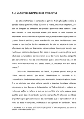 7.1.1. MILITANTES E ELEITORES COMO INTERNAUTAS
Os sites marfinenses de candidatos e partidos foram planejados durante o
período eleitoral para um público específico e restrito, mas muito importante, por
este ser composto de formadores de opiniões e potenciais cabos eleitorais. Estes
sites iniciaram as suas atividades apenas para serem um meio adicional de
informações e uma plataforma de agenda e divulgação detalhada dos programas de
governo de cada partido e governo, mas também uma forma de abrir espaço para
debates e contribuições. Havia a necessidade de criar um espaço de troca de
informações, de dados, de downloads e transferência de documentos, também para
marfinenses e eleitores da diáspora. Sem medo de exagerar, podemos afirmar que o
intuito dos comunicadores ao incentivarem o uso da internet durante a campanha
para aproximar ainda mais os candidatos deste público específico que faz parte da
“classe mais intelectualizada ou a chama classe A/B, com troca de e-mail, chat e
vídeos”47
.
Com o alto desenvolvimento da internet, os partidos podiam alcançar os
“cabos eleitorais virtuais” que seriam determinantes na persuasão e no
convencimento de eleitores para integrarem a campanha de determinado candidato.
E a característica dos sites políticos, permitir e incentivar iniciativas militantes
permaneceu o foco da maioria destas páginas da Web. A internet é, portanto um
meio para facilitar e melhorar a ação de terreno. Esta foi a lógica seguida pelos
quartéis gerais dos dois candidatos durante a campanha. Os sites dos candidatos
propunham ajuda para comunicação de proximidade, que se apresentavam sob a
forma de dicas de campanha, informativos e até agendas dos candidatos. Havia
47
ROMANINI, M.G. A internet como comunicação política. In “Marketing Político, do comício à
Internet.. – São Paulo: ABCOP, 2007.
 