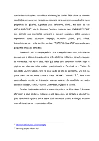 constantes atualizações, com vídeos e informações diárias. Além disso, os sites dos
candidatos apresentavam panóplia de recursos para conhecer os candidatos, seus
programas de governo, sugestões para campanha, News... No caso do site
ADOSULUTIONS48
, site do Alassane Ouattara, havia um item “EXPRIMEZ-VOUS”
que permitia aos internautas opinarem e fazerem sugestões sobre questões
importantes como: educação, emprego, mulheres, jovens, paz, saúde,
infraestruturas etc. Havia também um item “QUESTIONS A ADO” que servia para
perguntas diretas ao candidato.
No entanto, um ponto que poderia parecer negativo nesta campanha via site
pessoal, era a falta de interação direta entre eleitores, militantes, até adversários e
os candidatos. Não foi o caso, visto que estes dois candidatos tinham blogs e
páginas em diversas redes sociais, principalmente o Facebook e o Twitter. O
candidato Laurent Gbagbo tem no blog ligado ao site de campanha, um item na
parte direita da tela onde consta a frase “RESTEZ CONNECTÉ”49
. Esta frase
personalizada permite ao internauta, acessar páginas do candidato nas redes
sociais: Facebook, Twitter, Youtube, Daylimotion, Myspace e Viadeo.
Os sites destes dois candidatos e seus respectivos partidos são os únicos que
ofereciam a seus eleitores, militantes e até oponentes, tal panóplia e alternativas
para permanecer ligado a eles e assim obter resultados quanto à intenção inicial de
usar a Internet para a comunicação política.
48
http://www.adosolutions.ci/ado/home.php
49
http://blog.gbagbo.ci/home.asp
 