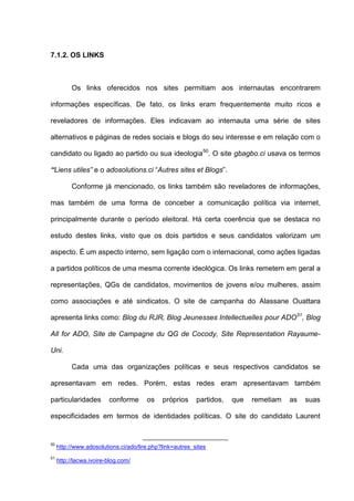 7.1.2. OS LINKS
Os links oferecidos nos sites permitiam aos internautas encontrarem
informações específicas. De fato, os links eram frequentemente muito ricos e
reveladores de informações. Eles indicavam ao internauta uma série de sites
alternativos e páginas de redes sociais e blogs do seu interesse e em relação com o
candidato ou ligado ao partido ou sua ideologia50
. O site gbagbo.ci usava os termos
“Liens utiles” e o adosolutions.ci “Autres sites et Blogs”.
Conforme já mencionado, os links também são reveladores de informações,
mas também de uma forma de conceber a comunicação política via internet,
principalmente durante o período eleitoral. Há certa coerência que se destaca no
estudo destes links, visto que os dois partidos e seus candidatos valorizam um
aspecto. É um aspecto interno, sem ligação com o internacional, como ações ligadas
a partidos políticos de uma mesma corrente ideológica. Os links remetem em geral a
representações, QGs de candidatos, movimentos de jovens e/ou mulheres, assim
como associações e até sindicatos. O site de campanha do Alassane Ouattara
apresenta links como: Blog du RJR, Blog Jeunesses Intellectuelles pour ADO51
, Blog
All for ADO, Site de Campagne du QG de Cocody, Site Representation Rayaume-
Uni.
Cada uma das organizações políticas e seus respectivos candidatos se
apresentavam em redes. Porém, estas redes eram apresentavam também
particularidades conforme os próprios partidos, que remetiam as suas
especificidades em termos de identidades políticas. O site do candidato Laurent
50
http://www.adosolutions.ci/ado/lire.php?link=autres_sites
51
http://lacwa.ivoire-blog.com/
 