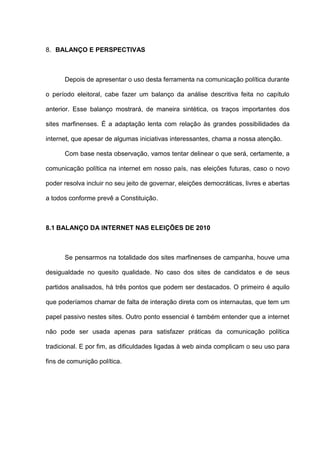 8. BALANÇO E PERSPECTIVAS
Depois de apresentar o uso desta ferramenta na comunicação política durante
o período eleitoral, cabe fazer um balanço da análise descritiva feita no capítulo
anterior. Esse balanço mostrará, de maneira sintética, os traços importantes dos
sites marfinenses. É a adaptação lenta com relação às grandes possibilidades da
internet, que apesar de algumas iniciativas interessantes, chama a nossa atenção.
Com base nesta observação, vamos tentar delinear o que será, certamente, a
comunicação política na internet em nosso país, nas eleições futuras, caso o novo
poder resolva incluir no seu jeito de governar, eleições democráticas, livres e abertas
a todos conforme prevê a Constituição.
8.1 BALANÇO DA INTERNET NAS ELEIÇÕES DE 2010
Se pensarmos na totalidade dos sites marfinenses de campanha, houve uma
desigualdade no quesito qualidade. No caso dos sites de candidatos e de seus
partidos analisados, há três pontos que podem ser destacados. O primeiro é aquilo
que poderíamos chamar de falta de interação direta com os internautas, que tem um
papel passivo nestes sites. Outro ponto essencial é também entender que a internet
não pode ser usada apenas para satisfazer práticas da comunicação política
tradicional. E por fim, as dificuldades ligadas à web ainda complicam o seu uso para
fins de comunição política.
 