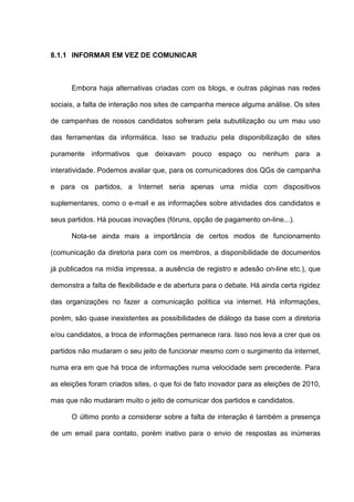 8.1.1 INFORMAR EM VEZ DE COMUNICAR
Embora haja alternativas criadas com os blogs, e outras páginas nas redes
sociais, a falta de interação nos sites de campanha merece alguma análise. Os sites
de campanhas de nossos candidatos sofreram pela subutilização ou um mau uso
das ferramentas da informática. Isso se traduziu pela disponibilização de sites
puramente informativos que deixavam pouco espaço ou nenhum para a
interatividade. Podemos avaliar que, para os comunicadores dos QGs de campanha
e para os partidos, a Internet seria apenas uma mídia com dispositivos
suplementares, como o e-mail e as informações sobre atividades dos candidatos e
seus partidos. Há poucas inovações (fóruns, opção de pagamento on-line...).
Nota-se ainda mais a importância de certos modos de funcionamento
(comunicação da diretoria para com os membros, a disponibilidade de documentos
já publicados na mídia impressa, a ausência de registro e adesão on-line etc.), que
demonstra a falta de flexibilidade e de abertura para o debate. Há ainda certa rigidez
das organizações no fazer a comunicação política via internet. Há informações,
porém, são quase inexistentes as possibilidades de diálogo da base com a diretoria
e/ou candidatos, a troca de informações permanece rara. Isso nos leva a crer que os
partidos não mudaram o seu jeito de funcionar mesmo com o surgimento da internet,
numa era em que há troca de informações numa velocidade sem precedente. Para
as eleições foram criados sites, o que foi de fato inovador para as eleições de 2010,
mas que não mudaram muito o jeito de comunicar dos partidos e candidatos.
O último ponto a considerar sobre a falta de interação é também a presença
de um email para contato, porém inativo para o envio de respostas as inúmeras
 