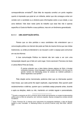 correspondências enviadas52
. Esta falta de resposta constitui um ponto negativo
quanto à impressão que pode ter um militante, eleitor que não conseguiu entrar em
contato com o candidato ou a diretoria para informações sobre a sua cidade, a sua
zona eleitoral. Vale dizer nesta parte do trabalho que esse fato não é apenas
específico à Costa do Marfim e seus políticos, mas sim um fenômeno generalizado.
8.1.1.1 UMA ADAPTAÇÃO DIFÍCIL
Parece que os dois partidos e seus candidatos não entenderam que a
comunicação política via internet não pode ser feita da mesma forma que nas mídias
tradicionais, ou então já entenderam e se recusam a abrir o espaço para comunicar
em vez de informar.
A boa comunicação Política na internet não tem nada a ver com uma
transposição daquilo que é feito em outro lugar. Como escrevem Francisco de Assis
e Letícia Maria Pinto da Costa,
É preciso entender que a ideia básica dessas páginas da Web é divulgar
conteúdos diversos, numa linguagem muitas vezes informal, a fim de que um
grande número de internautas possa ter acesso ao material publicado e
deixar registrada a sua opinião53
.
Pela citação acima mencionada, podemos dizer que os internautas querem
mais trocas, que cada ponto lhe sejam explicado, argumentado. Eles querem pedir
esclarecimentos e obtê-los, querem que o candidato esteja presente antes, durante
e após as eleições, eleito ou não, mantendo um contato regular e personalizado,
52
Durante a campanha de 2010, enviamos vários emails para apresentar um projeto de telemarketing
político para os QGs de campanha, sem nenhuma resposta. Apenas conseguimos contatos através
do telefone.
53
Assis, Francisco De. A internet como instrumento da propaganda ideológica: o blog de Ricardo
Noblat e o caso “mensalão”. In “Marketing Político, do comício à internet. (org). São Paulo : ABCOP,
2007.
 