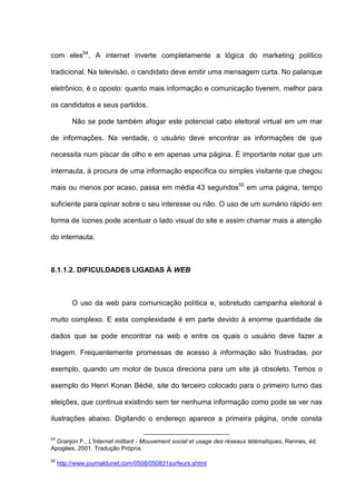 com eles54
. A internet inverte completamente a lógica do marketing político
tradicional. Na televisão, o candidato deve emitir uma mensagem curta. No palanque
eletrônico, é o oposto: quanto mais informação e comunicação tiverem, melhor para
os candidatos e seus partidos.
Não se pode também afogar este potencial cabo eleitoral virtual em um mar
de informações. Na verdade, o usuário deve encontrar as informações de que
necessita num piscar de olho e em apenas uma página. É importante notar que um
internauta, à procura de uma informação específica ou simples visitante que chegou
mais ou menos por acaso, passa em média 43 segundos55
em uma página, tempo
suficiente para opinar sobre o seu interesse ou não. O uso de um sumário rápido em
forma de ícones pode acentuar o lado visual do site e assim chamar mais a atenção
do internauta.
8.1.1.2. DIFICULDADES LIGADAS À WEB
O uso da web para comunicação política e, sobretudo campanha eleitoral é
muito complexo. E esta complexidade é em parte devido à enorme quantidade de
dados que se pode encontrar na web e entre os quais o usuário deve fazer a
triagem. Frequentemente promessas de acesso à informação são frustradas, por
exemplo, quando um motor de busca direciona para um site já obsoleto. Temos o
exemplo do Henri Konan Bédié, site do terceiro colocado para o primeiro turno das
eleições, que continua existindo sem ter nenhuma informação como pode se ver nas
ilustrações abaixo. Digitando o endereço aparece a primeira página, onde consta
54
Granjon F., L'Internet militant - Mouvement social et usage des réseaux télématiques, Rennes, éd.
Apogées, 2001. Tradução Própria.
55
http://www.journaldunet.com/0508/050831surfeurs.shtml
 