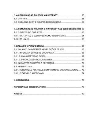 6. A COMUNICAÇÃO POLÍTICA VIA INTERNET........................................... 55
6.1. OS SITES.................................................................................................. 55
6.2. OS BLOGS, CHAT E GRUPOS DE DISCUSSÃO .................................... 59
7. A COMUNICAÇÃO POLÍTICA E A INTERNET NAS ELEIÇÕES DE 2010 60
7.1. O CONTEUDO DOS SITES...................................................................... 60
7.1.1. MILITANTES E ELEITORES COMO INTERNAUTAS............................ 61
7.1.2. OS LINKS............................................................................................... 63
8. BALANÇO E PERSPECTIVAS ................................................................... 65
8.1. BALANÇO DA INTERNET NAS ELEIÇÕES DE 2010 .............................. 65
8.1.1. INFORMAR EM VEZ DE COMUNICAR................................................. 66
8.1.1.1. UMA ADAPTAÇÃO DIFÍCIL................................................................ 67
8.1.1.2. DIFICULDADES LIGADAS À WEB ..................................................... 68
8.2. INICIATIVAS POSITIVAS A REFORÇAR ................................................. 70
8.3. PERSPECTIVA ......................................................................................... 72
8.3.1. RENOVAÇÃO POLÍTICA E COMPROMISSO COMUNICACIONAL ..... 72
8.3.2. O EXEMPLO AMERICANO.................................................................... 74
9. CONCLUSÃO .............................................................................................. 77
REFERÊNCIAS BIBLIOGRÁFICAS................................................................ 79
ANEXOS .......................................................................................................... 82
 