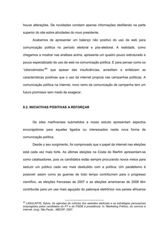 houve alterações. De novidades constam apenas informações desfilando na parte
superior do site sobre atividades do novo presidente.
Acabamos de apresentar um balanço não positivo do uso da web para
comunicação política no período eleitoral e pós-eleitoral. A realidade, como
chegamos a mostrar nas análises acima, apresenta um quadro pouco estruturado e
pouco especializado do uso da web na comunicação política. E para pensar como os
“ciberotimistas”56
que apesar das insuficiências, acreditam e enfatizam as
características positivas que o uso da internet propicia nas campanhas políticas. A
comunicação política na internet, novo ramo da comunicação de campanha tem um
futuro promissor sem medo de exagerar.
8.2. INICIATIVAS POSITIVAS A REFORÇAR
Os sites marfinenses submetidos a nosso estudo apresentam aspectos
encorajadores para aqueles ligados ou interessados nesta nova forma de
comunicação política.
Desde o seu surgimento, foi comprovado que o papel da internet nas eleições
está cada vez mais forte. As últimas eleições na Costa do Marfim apresentam-se
como catalisadores, pois os candidatos estão sempre procurando novos meios para
seduzir um público cada vez mais desiludido com a política. Um paralelismo é
possível: assim como as guerras de todo tempo contribuíram para o progresso
científico, as eleições francesas de 2007 e as eleições americanas de 2008 têm
contribuído para um uso mais aguçado do palanque eletrônico nos países africanos
56
LASULAITIS, Sylvia. As agendas de notícias dos websites eleitorais e as estratégias persuasivas
empregados pelos candidatos do PT e do PSDB á presidência. In “Marketing Político, do comício à
internet. (org). São Paulo : ABCOP, 2007.
 
