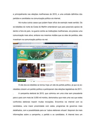 e principalmente nas eleições marfinenses de 2010, e uma entrada definitiva dos
partidos e candidatos na comunicação política via internet.
Há muitos outros casos que podem fazer ofício de exemplo neste sentido. Os
ex-rebeldes do norte da Costa do Marfim entenderam que para possíveis apoios de
dentro e fora do país, na guerra contra as instituições marfinenses, era preciso uma
comunicação mais ativa, embora nos mesmos moldes que os sites de partidos, eles
investiram na comunicação política via net.
O site dos ex-rebeldes se tornou hoje um site de partido político, já que os ex-
rebeldes criaram um partido político e participaram das eleições legislativas de 2011.
. A campanha eleitoral de 2010, que culminou em uma crise sem precedente
para o país com mais de 3.000 mil mortos, demonstrou que mais uma vez que estes
confrontos eleitorais trazem muitas inovações. Encontros via internet com os
candidatos, uma maior proximidade com estes, programas de governos mais
detalhados, com a possibilidade para os “cabos eleitorais virtuais” disporem de mais
informações sobre a campanha, o partido e os candidatos. A internet teve um
 