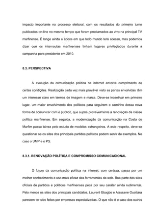 impacto importante no processo eleitoral, com os resultados do primeiro turno
publicados on-line no mesmo tempo que foram proclamados ao vivo na principal TV
marfinense. É longe ainda a época em que todo mundo terá acesso, mas podemos
dizer que os internautas marfinenses tinham lugares privilegiados durante a
campanha para presidente em 2010.
8.3. PERSPECTIVA
A evolução da comunicação política na internet envolve cumprimento de
certas condições. Realização cada vez mais provável visto as partes envolvidas têm
um interesse claro em termos de imagem e marca. Deve-se incentivar em primeiro
lugar, um maior envolvimento dos políticos para seguirem o caminho dessa nova
forma de comunicar com o público, que supõe provavelmente a renovação da classe
política marfinense. Em seguida, a modernização da comunicação na Costa do
Marfim passa talvez pelo estudo de modelos estrangeiros. A este respeito, deve-se
questionar se os sites dos principais partidos políticos podem servir de exemplos. No
caso o UMP e o PS.
8.3.1. RENOVAÇÃO POLÍTICA E COMPROMISSO COMUNICACIONAL
O futuro da comunicação política na internet, com certeza, passa por um
melhor conhecimento e uso mais eficaz das ferramentas da web. Boa parte dos sites
oficiais de partidos e políticos marfinenses peca por seu caráter ainda rudimentar.
Pelo menos os sites dos principais candidatos, Laurent Gbagbo e Alassane Ouattara
parecem ter sido feitos por empresas especializadas. O que não é o caso dos outros
 