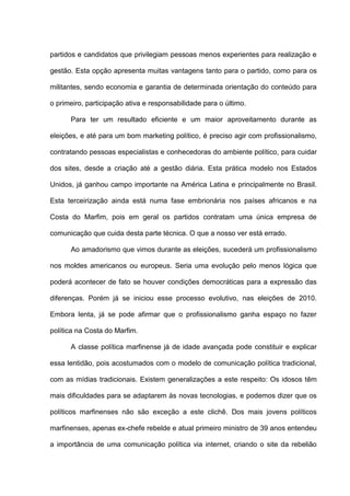 partidos e candidatos que privilegiam pessoas menos experientes para realização e
gestão. Esta opção apresenta muitas vantagens tanto para o partido, como para os
militantes, sendo economia e garantia de determinada orientação do conteúdo para
o primeiro, participação ativa e responsabilidade para o último.
Para ter um resultado eficiente e um maior aproveitamento durante as
eleições, e até para um bom marketing político, é preciso agir com profissionalismo,
contratando pessoas especialistas e conhecedoras do ambiente político, para cuidar
dos sites, desde a criação até a gestão diária. Esta prática modelo nos Estados
Unidos, já ganhou campo importante na América Latina e principalmente no Brasil.
Esta terceirização ainda está numa fase embrionária nos países africanos e na
Costa do Marfim, pois em geral os partidos contratam uma única empresa de
comunicação que cuida desta parte técnica. O que a nosso ver está errado.
Ao amadorismo que vimos durante as eleições, sucederá um profissionalismo
nos moldes americanos ou europeus. Seria uma evolução pelo menos lógica que
poderá acontecer de fato se houver condições democráticas para a expressão das
diferenças. Porém já se iniciou esse processo evolutivo, nas eleições de 2010.
Embora lenta, já se pode afirmar que o profissionalismo ganha espaço no fazer
política na Costa do Marfim.
A classe política marfinense já de idade avançada pode constituir e explicar
essa lentidão, pois acostumados com o modelo de comunicação política tradicional,
com as mídias tradicionais. Existem generalizações a este respeito: Os idosos têm
mais dificuldades para se adaptarem às novas tecnologias, e podemos dizer que os
políticos marfinenses não são exceção a este clichê. Dos mais jovens políticos
marfinenses, apenas ex-chefe rebelde e atual primeiro ministro de 39 anos entendeu
a importância de uma comunicação política via internet, criando o site da rebelião
 