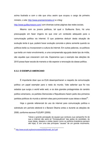 acima ilustrado e com o site que criou assim que ocupou o cargo de primeiro
ministro, o site: http://www.premierministre.ci/ e o blog:
http://www.guillaumesoro.com/ com diversas outras páginas das redes sociais.
Mesmo com os jovens políticos, tal qual o Guillaume Soro, há uma
preocupação em fazer imgens do que criar um conteúdo adequado para a
comunicação política via internet. O que podemos deduzir desta situação de
evolução lenta é que, poderá haver evolução concreta e plena somente quando os
políticos terão ou incorporaram a cultura da internet. Em outras palavras, os políticos
que terão um maior envolvimento, e uma compreensão aguçada deste tipo de mídia,
são aqueles que cresceram com ela. Esperamos que o exemplo das eleições de
2010 possa fazer escola de maneira a não esperar a renovação da classe política.
8.3.2. O EXEMPLO AMERICANO
É importante dizer que os EUA desempenharam a respeito da comunicação
política um papel exemplar para o resto do mundo. Vale salientar que foi nos
estados que surgiu o world wide web, e os dois grandes protagonistas do cenário
político americano, os partidos Democrata e Republicano fazem parte dos primeiros
partidos políticos do mundo a abrirem sites para promoverem suas ideias e ideais57
.
Hoje o grande referencial do uso da internet para comunicação política e
sobretudo em período eleitoral é o Barack Obama antes e durante as eleições de
2008, conforme escreve FLEURY (2009):
Talvez a grande percepção da equipe que conduziu sua campanha foi de
que a internet não seria só “Consequência” das ações do candidato, de
suas ideias, desejos e visões (assim como os políticos brasileiros pensam
até hoje). E sim uma das principais “causas” de um grande movimento.
57
http://www.erudit.org/livre/moniered/2002/livrel5_div7.pdf
 