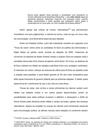 Nunca antes alguém havia pensado e arquitetado uma campanha no
mundo utilizando-se de tamanhas artimanhas – uma rede virtual capaz de
aproximar pessoas, motivá-las, inseri-las num processo maior, ouvindo
ideias, pensamentos e todos aqueles que quisessem opinar sobre a
construção de um novo país, um novo modelo de se fazer política.58
Assim apesar das críticas de muitos “cibercéticos”59
que permanecem
minoritários nos seus julgamentos, a internet se tornou, mais do que um novo meio
de comunicação, uma ferramenta essencial para eleições.
Ainda nos Estados Unidos, outro fato importante consistiu em organizar uma
"Troca de votos" online entre os candidatos Al Gore do partido dos Democratas e
Ralph Nader do partido verde, durante as eleições de 2000. Tratava-se de
convencer os eleitores de Nader (Partido Verde) a votarem Gore em estados onde o
candidato democrata tinha chance de ganhar contra Bush. Em troca, os eleitores de
Al Gore votariam em Nader em estados onde Bush tinha uma vantagem confortável.
O interesse era mútuo: reforçar as chances de vitória para Al Gore em estados onde
a votação seria apertada, e para Nader garantir os 5% dos votos necessários para
obter ajuda financeira do governo federal para as próximas eleições. O eleitor podia
desta forma ter o sentimento de que o seu voto era mais eficaz.
Trocas de votos, voto on-line e outras artimanhas da internet, podem surtir
efeitos nos estados unidos e em outros países desenvolvidos, porém as
possibilidades para estas práticas cruzarem o atlântico e alcançarem o Golfo da
Guiné (Costa oeste africana) ainda reflete o campo da ilusão, apesar dos avanços
cibernéticos. Apesar de acreditar no avanço da internet como ferramenta essencial
para comunicação política, as últimas notícias sobre eleições no continente deixam
58
FLEURY, Gustavo. Eleições 2008. O Brasil e o Efeito Obama.
59
LASULAITIS, Sylvia. As agendas de notícias dos websites eleitorais e as estratégias persuasivas
empregados pelos candidatos do PT e do PSDB á presidência. In “Marketing Político, do comício à
internet. (org). São Paulo : ABCOP, 2007.
 