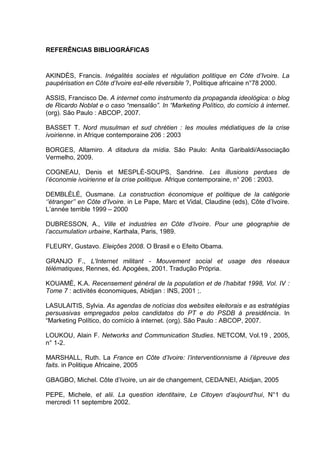 REFERÊNCIAS BIBLIOGRÁFICAS
AKINDÈS, Francis. Inégalités sociales et régulation politique en Côte d’Ivoire. La
paupérisation en Côte d’Ivoire est-elle réversible ?, Politique africaine n°78 2000.
ASSIS, Francisco De. A internet como instrumento da propaganda ideológica: o blog
de Ricardo Noblat e o caso “mensalão”. In “Marketing Político, do comício à internet.
(org). São Paulo : ABCOP, 2007.
BASSET T. Nord musulman et sud chrétien : les moules médiatiques de la crise
ivoirienne. in Afrique contemporaine 206 : 2003
BORGES, Altamiro. A ditadura da mídia. São Paulo: Anita Garibaldi/Associação
Vermelho, 2009.
COGNEAU, Denis et MESPLÉ-SOUPS, Sandrine. Les illusions perdues de
l’économie ivoirienne et la crise politique. Afrique contemporaine, n° 206 : 2003.
DEMBLÉLÉ, Ousmane. La construction économique et politique de la catégorie
‘’étranger’’ en Côte d’Ivoire. in Le Pape, Marc et Vidal, Claudine (eds), Côte d’Ivoire.
L’année terrible 1999 – 2000
DUBRESSON, A., Ville et industries en Côte d’Ivoire. Pour une géographie de
l’accumulation urbaine, Karthala, Paris, 1989.
FLEURY, Gustavo. Eleições 2008. O Brasil e o Efeito Obama.
GRANJO F., L'Internet militant - Mouvement social et usage des réseaux
télématiques, Rennes, éd. Apogées, 2001. Tradução Própria.
KOUAMÉ, K.A. Recensement général de la population et de l’habitat 1998, Vol. IV :
Tome 7 : activités économiques, Abidjan : INS, 2001 ;.
LASULAITIS, Sylvia. As agendas de notícias dos websites eleitorais e as estratégias
persuasivas empregados pelos candidatos do PT e do PSDB á presidência. In
“Marketing Político, do comício à internet. (org). São Paulo : ABCOP, 2007.
LOUKOU, Alain F. Networks and Communication Studies. NETCOM, Vol.19 , 2005,
n° 1-2.
MARSHALL, Ruth. La France en Côte d’Ivoire: l’interventionnisme à l’épreuve des
faits. in Politique Africaine, 2005
GBAGBO, Michel. Côte d’Ivoire, un air de changement, CEDA/NEI, Abidjan, 2005
PEPE, Michele, et alii. La question identitaire, Le Citoyen d’aujourd’hui, N°1 du
mercredi 11 septembre 2002.
 