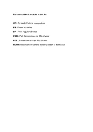 LISTA DE ABREVIATURAS E SIGLAS
CEI: Comissão Eleitoral Independente
FN : Forces Nouvelles
FPI : Front Populaire Ivoirien
PDCI : Parti Démocratique de Côte d’Ivoire
RDR : Rassemblement des Républicains
RGPH : Recensement Général de la Population et de l’Habitat
 