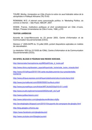 TOURÉ, Moriba. Immigration en Côte d’Ivoire la notion du seuil tolérable relève de la
xénophobie in Politique Africaine (78) 75-93
ROMANINI, M.G. A internet como comunicação política. In “Marketing Político, do
comício à Internet. – São Paulo: ABCOP, 2007.
WODIE, Francis. Institutions politiques et droit constitutionnel em Côte d´ivoire.
Abidjan, Presses Universitaires de Côte d´ivoire, 1996, p.370
TEXTOS JURÍDICOS
Accords de Linas-Marcoussis du 23 janvier 2003, Centre d’Information et de
Communication Gouvernementale (CICG).
Décision n° 2005-04/PR du 15 juillet 2005, portant dispositions spéciales en matière
de naturalisation.
La résolution 1633 du 21/10/05 de l’ONU, Centre d’Information et de Communication
Gouvernementale (CICG).
OS SITES, BLOGS E PÁGINAS NAS REDES SOICIAIS.
http://democratie.francophonie.org/IMG/pdf/Cote_d_Ivoire.pdf
http://www.ritimo.org/dossiers_pays/afrique/cote_ivoire/cote_ivoire_miracle.html
http://www.rfi.fr/afrique/20101104-carte-resultats-premier-tour-presidentielle-
ivoirienne
http://www.afrique-express.com/afrique/cotedivoire/cote-d-ivoire-liens.html
http://www.journaldunet.com/0508/050831surfeurs.shtml
http://www.jeuneafrique.com/Article/ARTJAJA2533p010-011.xml0/
http://www.erudit.org/livre/moniered/2002/livrel5_div7.pdf
http://www.guillaumesoro.com/
http://www.dailymotion.com/gbagbolaurent#video=xfgfty
http://jevotegbagbo.blogspot.com/2010/10/supports-de-campagne-de-gbagbo.html
http://blog.gbagbo.ci/home.asp
https://www.facebook.com/gbagbolaurent
http://www.youtube.com/GbagboLaurent
 