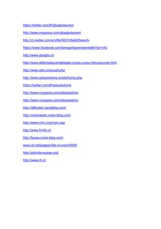 https://twitter.com/#!/gbagbolaurent
http://www.myspace.com/gbagbolaurent
http://ci.viadeo.com/profile/0021h8e8zl5swudv
https://www.facebook.com/lamajoritepresidentielle?sk=info
http://www.gbagbo.ci/
http://www.defenselaurentgbagbo.org/au-coeur-des-preuves.html
http://www.ado.ci/accueil.php
http://www.adosolutions.ci/ado/home.php
https://twitter.com/#!/adosolutions
http://www.myspace.com/adosolutions
http://www.myspace.com/adosolutions
http://allforado.canalblog.com/
http://victoireado.ivoire-blog.com/
http://www.rdrci.org/main.asp
http://www.fninfo.ci/
http://lacwa.ivoire-blog.com/
www.izf.net/pages/côte-d-ivoire/4926/
http://pdcirda-suisse.org/
http://www.rti.ci/
 