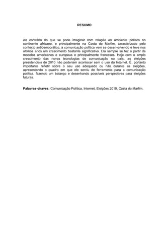 RESUMO
Ao contrário do que se pode imaginar com relação ao ambiente político no
continente africano, e principalmente na Costa do Marfim, caracterizado pelo
contexto antidemocrático, a comunicação política vem se desenvolvendo e teve nos
últimos anos um crescimento bastante significativo. Ela sempre se fez a partir de
modelos americanos e europeus e principalmente franceses. Hoje com o amplo
crescimento das novas tecnologias de comunicação no país, as eleições
presidenciais de 2010 não poderiam acontecer sem o uso da Internet. É, portanto
importante refletir sobre o seu uso adequado ou não durante as eleições,
apresentando o quadro em que ele serviu de ferramenta para a comunicação
política, fazendo um balanço e desenhando possíveis perspectivas para eleições
futuras.
Palavras-chaves: Comunicação Política, Internet, Eleições 2010, Costa do Marfim.
 