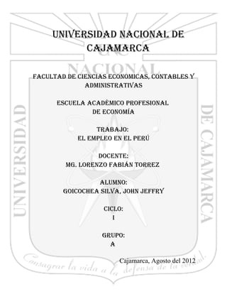 UNIVERSIDAD NACIONAL DE
           CAJAMARCA

FACULTAD DE CIENCIAS ECONOMICAS, CONTABLES Y
              ADMINISTRATIVAS

      ESCUELA ACADÉMICO PROFESIONAL
               DE ECONOMÍA

                 TRABAJO:
            EL EMPLEO EN EL PERÚ

                 DOCENTE:
        Mg. LORENZO FABIáN TORREZ

                 ALUMNO:
        gOICOChEA SILVA, JOhN JEFFRY

                   CICLO:
                      I

                  gRUPO:
                    A

                       Cajamarca, Agosto del 2012

                                                    1
 