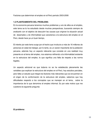 Factores que determinan el empleo en el Perú periodo 2003-2008


1.2 PLANTEAMIENTO DEL PROBLEMA
En la economía peruana tenemos muchos problemas y uno de ellos es el empleo,
este tema se lo ha estudiado desde muchas perspectivas, buscando siempre de
analizarlo con el objetivo de descubrir las causas que originan la situación actual
de desempleo y de informalidad que caracteriza a la estructura del empleo en el
Perú, desde hace ya un buen tiempo.


El interés por este tema surge por el hecho que involucra a más de 16 millones de
personas en edad de trabajar, por lo tanto, es un sector importante de la población
peruana, además hay un aspecto relevante que consiste en una realidad muy
presente en el tema del empleo, nos estamos refiriendo a la informalidad existente
en la estructura del empleo, lo que significa una falta de respeto a las norma
legales.


Un aspecto adicional es que todavía no se ha establecido plenamente las
variables que explican la estructura del empleo en el Perú, hay estudios parciales,
pero falta un estudio que integre los factores más relevantes que se encuentran en
el origen de la conformación de la estructura del empleo, sabemos que hay
dificultades respecto a los conceptos que se manejan en el tema,          sobre la
importancia de lo que denomina el empleo informal. Es por este motivo que me
cuestiono la siguiente pregunta:




El problema:



                                                                                      10
 