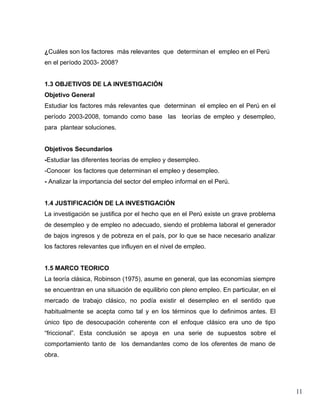 ¿Cuáles son los factores más relevantes que determinan el empleo en el Perú
en el período 2003- 2008?


1.3 OBJETIVOS DE LA INVESTIGACIÓN
Objetivo General
Estudiar los factores más relevantes que determinan el empleo en el Perú en el
período 2003-2008, tomando como base las teorías de empleo y desempleo,
para plantear soluciones.


Objetivos Secundarios
-Estudiar las diferentes teorías de empleo y desempleo.
-Conocer los factores que determinan el empleo y desempleo.
- Analizar la importancia del sector del empleo informal en el Perú.


1.4 JUSTIFICACIÓN DE LA INVESTIGACIÓN
La investigación se justifica por el hecho que en el Perú existe un grave problema
de desempleo y de empleo no adecuado, siendo el problema laboral el generador
de bajos ingresos y de pobreza en el país, por lo que se hace necesario analizar
los factores relevantes que influyen en el nivel de empleo.


1.5 MARCO TEORICO
La teoría clásica, Robinson (1975), asume en general, que las economías siempre
se encuentran en una situación de equilibrio con pleno empleo. En particular, en el
mercado de trabajo clásico, no podía existir el desempleo en el sentido que
habitualmente se acepta como tal y en los términos que lo definimos antes. El
único tipo de desocupación coherente con el enfoque clásico era uno de tipo
“friccional”. Esta conclusión se apoya en una serie de supuestos sobre el
comportamiento tanto de los demandantes como de los oferentes de mano de
obra.




                                                                                      11
 