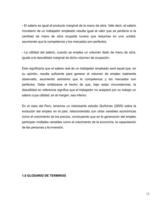 - El salario es igual al producto marginal de la mano de obra. Vale decir, el salario
monetario de un trabajador empleado resulta igual al valor que se perdería si la
cantidad de mano de obra ocupada tuviera que reducirse en una unidad,
asumiendo que la competencia y los mercados son perfectos.


- La utilidad del salario, cuando se emplea un volumen dado de mano de obra,
iguala a la desutilidad marginal de dicho volumen de ocupación.


Esto significaría que el salario real de un trabajador empleado será aquel que, en
su opinión, resulta suficiente para generar el volumen de empleo realmente
observado, asumiendo asimismo que la competencia y los mercados son
perfectos. Debe enfatizarse el hecho de que, bajo estas circunstancias, la
desutilidad en referencia significa que el trabajador no aceptará por su trabajo un
salario cuya utilidad, en el margen, sea inferior.


En el caso del Perú, tenemos un interesante estudio Quiñones (2005) sobre la
evolución del empleo en el país, relacionándolo con otras variables económicas
como el crecimiento de los precios, concluyendo que en la generación del empleo
participan múltiples variables como el crecimiento de la economía, la capacitación
de las personas y la inversión.




1.6 GLOSARIO DE TERMINOS




                                                                                        13
 