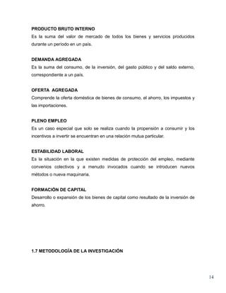 PRODUCTO BRUTO INTERNO
Es la suma del valor de mercado de todos los bienes y servicios producidos
durante un período en un país.


DEMANDA AGREGADA
Es la suma del consumo, de la inversión, del gasto público y del saldo externo,
correspondiente a un país.


OFERTA AGREGADA
Comprende la oferta doméstica de bienes de consumo, el ahorro, los impuestos y
las importaciones.


PLENO EMPLEO
Es un caso especial que solo se realiza cuando la propensión a consumir y los
incentivos a invertir se encuentran en una relación mutua particular.


ESTABILIDAD LABORAL
Es la situación en la que existen medidas de protección del empleo, mediante
convenios colectivos y a menudo invocados cuando se introducen nuevos
métodos o nueva maquinaria.


FORMACIÓN DE CAPITAL
Desarrollo o expansión de los bienes de capital como resultado de la inversión de
ahorro.




1.7 METODOLOGÍA DE LA INVESTIGACIÓN




                                                                                    14
 