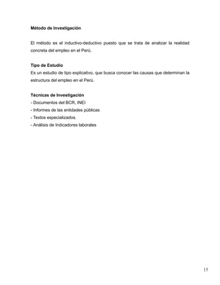 Método de Investigación


El método es el inductivo-deductivo puesto que se trata de analizar la realidad
concreta del empleo en el Perú.


Tipo de Estudio
Es un estudio de tipo explicativo, que busca conocer las causas que determinan la
estructura del empleo en el Perú.


Técnicas de Investigación
- Documentos del BCR, INEI
- Informes de las entidades públicas
- Textos especializados.
- Análisis de Indicadores laborales




                                                                                    15
 