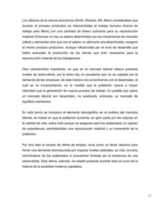 Los clásicos de la ciencia económica (Smith, Ricardo, Mil, Marx) consideraban que
durante el proceso productivo se intercambiaba el trabajo humano (fuerza de
trabajo para Marx) con una cantidad de dinero suficiente para su reproducción
material. Entonces no hay un salario determinado por los mecanismos de mercado
(oferta y demanda) sino que era el salario un elemento pre-determinado, exógeno
al mismo proceso productivo. Aunque influenciado por el nivel de desarrollo que
había avanzado la producción de los bienes que eran necesarios para la
reproducción material de los trabajadores.


Otra característica importante, es que en el mercado laboral clásico presenta
niveles de sobre-oferta, por lo tanto hay un excedente que no es captado por la
demanda de las empresas; de esta manera nos encontramos con el desempleo, el
cual se va incrementando, en la medida que la población crezca a mayor
velocidad que la generación de nuevos puestos de trabajo. Es posible que opere
un mercado laboral con desempleo, no existiendo, entonces, un mercado de
equilibrio walrasiano.


En esta teoría se incorpora el elemento demográfico en el análisis del mercado
laboral, se insiste en que la población aumenta, en gran parte por las mejoras en
la calidad de vida, sobre todo porque se aseguran para los asalariados un ingreso
de subsistencia, permitiéndoles una reproducción material y un incremento de la
población.


Por otro lado el exceso de oferta de empleo, sirve como un factor decisivo para
frenar una demanda desmesurada por mejores niveles salariales, es más, la lucha
reivindicativa de los asalariados si encuentran limitada por la existencia de una
sobre-oferta. Esta última, además, ha estado presente durante todo el curso de la
historia de la sociedad moderna capitalista.




                                                                                    17
 