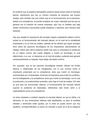 Es evidente que el progreso demográfico presiona desde afuera sobre el mercado
laboral, significando que hay un número creciente de personas que buscan
empleo; pero también hay que indicar que en el funcionamiento de la economía,
debido a la competencia, se pierden empleos con mayor velocidad que los que se
generan por la creación de nuevas empresas, aquí hay un desfase que baja
ciertas condiciones coyunturales puede ampliarse o reducirse, pero siempre está
presente.


Hay que resaltar la importancia del concepto ingreso subsistente (salario mínimo
actual) en el funcionamiento del mercado laboral, en el nivel de la rentabilidad
empresarial y en el nivel de empleo; además de los efectos que aquel concepto
tiene sobre las opciones tecnológicas de los empresarios (demandantes de
trabajo). Sobre esto último podemos añadir que para un empresario la existencia
de un salario mínimo alto puede obligarlo a invertir en tecnología, lo cual
determinará, a su vez, un descenso en el nivel de empleo, pudiendo esto general
consecuentemente un reajuste, hacia abajo, del salario mínimo.


Por supuesto, que en las opciones tecnológicas también influyen los límites
básicos e intelectuales de los trabajadores, por lo que muchas veces el
empresario presionado por la competencia, tiene que invertir en tecnología,
acentuándose así, el desempleo. Entonces el empresario para evitar los conflictos,
con los trabajadores y la competencia, tiene que invertir en tecnología, con lo cual
la producción y la productividad aumentan, pero baja el nivel de empleo. Por esto
es que para los economistas clásicos, el funcionamiento del mercado laboral
suponía la existencia de desempleo, debiéndose este hecho tanto a la
superpoblación como a la competencia.


Un tema necesario a analizar respecto al mercado laboral, es que la oferta y la
demanda, en sus dimensiones relativas está equilibradas, es decir la cantidad
ofertada y demandad están iguales, por lo tanto se puede asumir que hay
equilibrio, correspondiéndole un precio de mercado a quien se le da la categoría



                                                                                       18
 