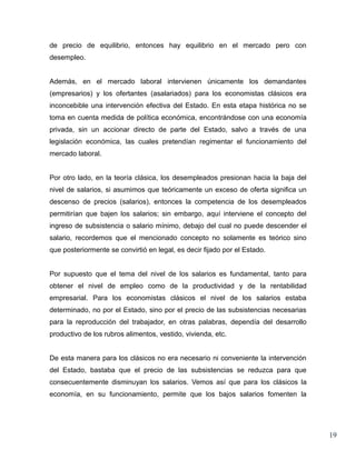 de precio de equilibrio, entonces hay equilibrio en el mercado pero con
desempleo.


Además, en el mercado laboral intervienen únicamente los demandantes
(empresarios) y los ofertantes (asalariados) para los economistas clásicos era
inconcebible una intervención efectiva del Estado. En esta etapa histórica no se
toma en cuenta medida de política económica, encontrándose con una economía
privada, sin un accionar directo de parte del Estado, salvo a través de una
legislación económica, las cuales pretendían regimentar el funcionamiento del
mercado laboral.


Por otro lado, en la teoría clásica, los desempleados presionan hacia la baja del
nivel de salarios, si asumimos que teóricamente un exceso de oferta significa un
descenso de precios (salarios), entonces la competencia de los desempleados
permitirían que bajen los salarios; sin embargo, aquí interviene el concepto del
ingreso de subsistencia o salario mínimo, debajo del cual no puede descender el
salario, recordemos que el mencionado concepto no solamente es teórico sino
que posteriormente se convirtió en legal, es decir fijado por el Estado.


Por supuesto que el tema del nivel de los salarios es fundamental, tanto para
obtener el nivel de empleo como de la productividad y de la rentabilidad
empresarial. Para los economistas clásicos el nivel de los salarios estaba
determinado, no por el Estado, sino por el precio de las subsistencias necesarias
para la reproducción del trabajador, en otras palabras, dependía del desarrollo
productivo de los rubros alimentos, vestido, vivienda, etc.


De esta manera para los clásicos no era necesario ni conveniente la intervención
del Estado, bastaba que el precio de las subsistencias se reduzca para que
consecuentemente disminuyan los salarios. Vemos así que para los clásicos la
economía, en su funcionamiento, permite que los bajos salarios fomenten la




                                                                                    19
 