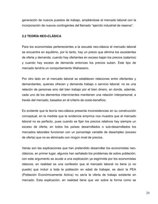 generación de nuevos puestos de trabajo, ampliándose el mercado laboral con la
incorporación de nuevos contingentes del llamado “ejercito industrial de reserva”.


2.2 TEORÍA NEO-CLÁSICA


Para los economistas pertenecientes a la escuela neo-clásica el mercado laboral
se encuentra en equilibrio, por lo tanto, hay un precio que elimina los excedentes
de oferta y demanda; cuando hay ofertantes en exceso bajan los precios (salarios)
y cuando hay exceso de demanda entonces los precios suben. Este tipo de
mercado tendría un comportamiento Walrasiano.


Por otro lado en el mercado laboral se establecen relaciones entre ofertantes y
demandantes, quienes ofrecen y demanda trabajo o servicio laboral; no es una
relación de personas sino del bien trabajo por el bien dinero, en donde, además,
cada uno de los elementos intervinientes mantienen una relación interpersonal, a
través del mercado, basados en el criterio de costo-beneficio.


Es evidente que la teoría neo-clásica presenta inconsistencias en su construcción
conceptual, en la medida que la evidencia empírica nos muestra que el mercado
laboral no es perfecto, pues cuando se fijan los precios relativos hay siempre un
exceso de oferta; en todos los países desarrollados o sub-desarrollados los
mercados laborales funcionan con un porcentaje variable de desempleo (exceso
de oferta) que no es eliminado con ningún nivel de precios.


Varias son las explicaciones que han pretendido desarrollar los economistas neo-
clásicos, en primer lugar, algunos han señalado los problemas de sobre población;
con este argumento se acude a una explicación ya esgrimida por los economistas
clásicos; en realidad es una confesión que el mercado laboral no tiene (o no
puede) que incluir a toda la población en edad de trabajar, es decir la PEA
(Población Económicamente Activa) no sería la oferta de trabajo existente en
mercado. Esta explicación, en realidad tiene que ver sobre la forma como se



                                                                                     20
 