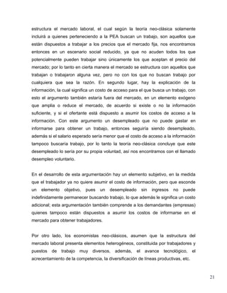 estructura el mercado laboral, el cual según la teoría neo-clásica solamente
incluirá a quienes perteneciendo a la PEA buscan un trabajo, son aquellos que
están dispuestos a trabajar a los precios que el mercado fija, nos encontramos
entonces en un escenario social reducido, ya que no acuden todos los que
potencialmente pueden trabajar sino únicamente los que aceptan el precio del
mercado; por lo tanto en cierta manera el mercado se estructura con aquellos que
trabajan o trabajaron alguna vez, pero no con los que no buscan trabajo por
cualquiera que sea la razón. En segundo lugar, hay la explicación de la
información, la cual significa un costo de acceso para el que busca un trabajo, con
esto el argumento también estaría fuera del mercado, en un elemento exógeno
que amplia o reduce el mercado, de acuerdo si existe o no la información
suficiente, y si el ofertante está dispuesto a asumir los costos de acceso a la
información. Con este argumento un desempleado que no puede gastar en
informarse para obtener un trabajo, entonces seguiría siendo desempleado,
además si el salario esperado sería menor que el costo de acceso a la información
tampoco buscaría trabajo, por lo tanto la teoría neo-clásica concluye que este
desempleado lo sería por su propia voluntad, así nos encontramos con el llamado
desempleo voluntario.


En el desarrollo de esta argumentación hay un elemento subjetivo, en la medida
que el trabajador ya no quiere asumir el costo de información, pero que esconde
un   elemento    objetivo,   pues   un   desempleado        sin   ingresos   no   puede
indefinidamente permanecer buscando trabajo, lo que además le significa un costo
adicional; esta argumentación también comprende a los demandantes (empresas)
quienes tampoco están dispuestos a asumir los costos de informarse en el
mercado para obtener trabajadores.


Por otro lado, los economistas neo-clásicos, asumen que la estructura del
mercado laboral presenta elementos heterogéneos, constituida por trabajadores y
puestos   de    trabajo   muy   diversos,   además,    el    avance    tecnológico,   el
acrecentamiento de la competencia, la diversificación de líneas productivas, etc.



                                                                                           21
 