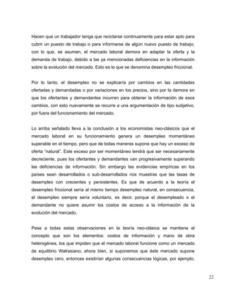 Hacen que un trabajador tenga que reciclarse continuamente para estar apto para
cubrir un puesto de trabajo o para informarse de algún nuevo puesto de trabajo;
con lo que, se asumen, el mercado laboral demora en adaptar la oferta y la
demanda de trabajo, debido a las ya mencionadas deficiencias en la información
sobre la evolución del mercado. Esto es lo que se denomina desempleo friccional.


Por lo tanto, el desempleo no se explicaría por cambios en las cantidades
ofertadas y demandadas o por variaciones en los precios, sino por la demora en
que los ofertantes y demandantes incurren para obtener la información de esos
cambios, con esto nuevamente se recurre a una argumentación de tipo subjetivo,
por fuera del funcionamiento del mercado.


Lo arriba señalado lleva a la conclusión a los economistas neo-clásicos que el
mercado laboral en su funcionamiento genera un desempleo momentáneo
superable en el tiempo, pero que de todas maneras supone que hay un exceso de
oferta “natural”. Este exceso por ser momentáneo tendrá que ser necesariamente
decreciente, pues los ofertantes y demandantes van progresivamente superando
las deficiencias de información. Sin embargo las evidencias empíricas en los
países sean desarrollados o sub-desarrollados nos muestras que las tasas de
desempleo con crecientes y persistentes. Es que de acuerdo a la teoría el
desempleo friccional sería al mismo tiempo desempleo natural, en consecuencia,
el desempleo siempre sería voluntario, es decir, porque el desempleado o el
demandante no quiere asumir los costos de acceso a la información de la
evolución del mercado.


Pese a todas estas observaciones en la teoría neo-clásica se mantiene el
concepto que son los elementos: costos de información y mano de obra
heterogénea, los que impiden que el mercado laboral funcione como un mercado
de equilibrio Walrasiano; ahora bien, si suponemos que éste mercado supone
desempleo cero, entonces existirían algunas consecuencias lógicas, por ejemplo,



                                                                                   22
 