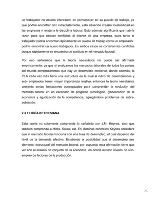 un trabajador no estaría interesado en permanecer en su puesto de trabajo, ya
que podría encontrar otro inmediatamente, esta situación crearía inestabilidad en
las empresas y relajaría la disciplina laboral. Esto además significaría que habría
razón para que existan conflictos al interior de una empresa, pues tanto el
trabajador podría encontrar rápidamente un puesto de trabajo como un empleador
podría encontrar un nuevo trabajador. En ambos casos se cortarían los conflictos
porque rápidamente se encuentra un sustituto en el mercado laboral.

Por eso señalamos que la teoría neo-clásica no puede ser afirmada
empíricamente, ya que si analizamos los mercados laborales de todos los países
del mundo comprobaremos que hay un desempleo creciente, donde además, la
PEA cada vez más tiene una estructura en la cual el rubro de desempleados y
sub- empleados tienen mayor importancia relativa, entonces la teoría neo-clásica
presenta serias limitaciones conceptuales para comprender la evolución del
mercado laboral en un escenario de progreso tecnológico, globalización de la
economía y agudización de la competencia, agregándose problemas de sobre-
población.


2.3 TEORÍA KEYNESIANA


Esta teoría no solamente comprende lo señalado por J.M. Keynes, sino que
también comprende a Hicks, Solow, etc. En términos concretos Keynes considera
que el mercado laboral funciona con una tasa de desempleo, el cual depende del
nivel de la demanda efectiva. Existiendo la posibilidad que el desempleo sea
elemento estructural del mercado laboral, por supuesto esta afirmación tiene que
ver con el análisis de conjunto de la economía, en donde existen niveles de sub-
empleo de factores de la producción.




                                                                                      23
 