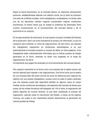 Según la teoría Keynesiana, en el mercado laboral, se relacionan directamente
personas, estableciéndose además una relación social, por lo tanto se producen
una serie de conflictos sociales, entre trabajadores y empleadores, en donde cada
uno de los elementos intentan negociar buscándoles mejores condiciones
económicas; el mismo hecho que se acepte la existencia de desempleo tiene
muchas consecuencias en el funcionamiento del mercado laboral y de la
economía en su conjunto.


En la argumentación de esta teoría, la cual supone una gran movilidad de factores
de la producción, tiene una suma importancia el acceso a la información, lo que es
necesario para enfrentar un clima de negociaciones, de otra forma, por ejemplo
los   trabajadores   negociarían   en   condiciones   desventajosas     si   es   que
potencialmente el mercado proyecta un exceso de oferta, en otras palabras, si los
trabajadores están suficientemente informados que no habían puestos de trabajo
generados en el futuro, entonces no serán muy exigentes en la mesa de
negociaciones. De allí el
rol importante que juegan los sindicatos en el funcionamiento del mercado laboral.


Otro aspecto importante es la forma como una empresa fija el salario (precio del
servicio laboral) para ingresar a las negociaciones. Una forma sería que el salario
de una empresa líder del sector serviría de punto de referencia para negociar los
salarios con sus propios trabajadores, aunque como se sabe el salario particular
que una empresa puede fijar dependerá también en algunos casos en mayor
medida, de las condiciones tecnológicas, del segmento del mercado de bienes que
posea, de los niveles formativos del trabajador etc. Por lo tanto, la negociación del
salario depende de muchos factores, lo que hace complicado el proceso de
negociación, además existe la intervención del Estado, a través de los salarios
mínimos, los cuales si son importantes podrían desincentivar la generación de
nuevos puestos de trabajo.




                                                                                        24
 