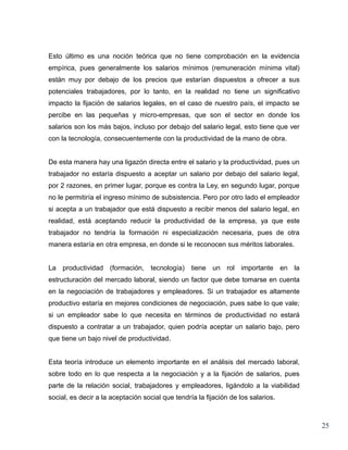Esto último es una noción teórica que no tiene comprobación en la evidencia
empírica, pues generalmente los salarios mínimos (remuneración mínima vital)
están muy por debajo de los precios que estarían dispuestos a ofrecer a sus
potenciales trabajadores, por lo tanto, en la realidad no tiene un significativo
impacto la fijación de salarios legales, en el caso de nuestro país, el impacto se
percibe en las pequeñas y micro-empresas, que son el sector en donde los
salarios son los más bajos, incluso por debajo del salario legal, esto tiene que ver
con la tecnología, consecuentemente con la productividad de la mano de obra.


De esta manera hay una ligazón directa entre el salario y la productividad, pues un
trabajador no estaría dispuesto a aceptar un salario por debajo del salario legal,
por 2 razones, en primer lugar, porque es contra la Ley, en segundo lugar, porque
no le permitiría el ingreso mínimo de subsistencia. Pero por otro lado el empleador
si acepta a un trabajador que está dispuesto a recibir menos del salario legal, en
realidad, está aceptando reducir la productividad de la empresa, ya que este
trabajador no tendría la formación ni especialización necesaria, pues de otra
manera estaría en otra empresa, en donde si le reconocen sus méritos laborales.


La productividad (formación, tecnología) tiene un rol importante en la
estructuración del mercado laboral, siendo un factor que debe tomarse en cuenta
en la negociación de trabajadores y empleadores. Si un trabajador es altamente
productivo estaría en mejores condiciones de negociación, pues sabe lo que vale;
si un empleador sabe lo que necesita en términos de productividad no estará
dispuesto a contratar a un trabajador, quien podría aceptar un salario bajo, pero
que tiene un bajo nivel de productividad.


Esta teoría introduce un elemento importante en el análisis del mercado laboral,
sobre todo en lo que respecta a la negociación y a la fijación de salarios, pues
parte de la relación social, trabajadores y empleadores, ligándolo a la viabilidad
social, es decir a la aceptación social que tendría la fijación de los salarios.



                                                                                       25
 