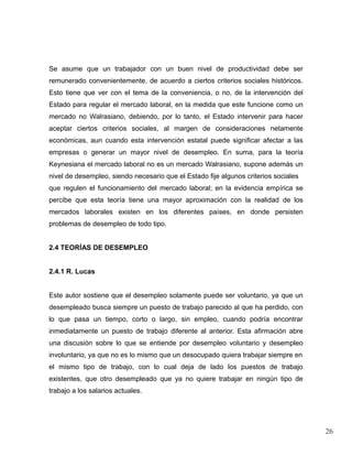 Se asume que un trabajador con un buen nivel de productividad debe ser
remunerado convenientemente, de acuerdo a ciertos criterios sociales históricos.
Esto tiene que ver con el tema de la conveniencia, o no, de la intervención del
Estado para regular el mercado laboral, en la medida que este funcione como un
mercado no Walrasiano, debiendo, por lo tanto, el Estado intervenir para hacer
aceptar ciertos criterios sociales, al margen de consideraciones netamente
económicas, aun cuando esta intervención estatal puede significar afectar a las
empresas o generar un mayor nivel de desempleo. En suma, para la teoría
Keynesiana el mercado laboral no es un mercado Walrasiano, supone además un
nivel de desempleo, siendo necesario que el Estado fije algunos criterios sociales
que regulen el funcionamiento del mercado laboral; en la evidencia empírica se
percibe que esta teoría tiene una mayor aproximación con la realidad de los
mercados laborales existen en los diferentes países, en donde persisten
problemas de desempleo de todo tipo.


2.4 TEORÍAS DE DESEMPLEO


2.4.1 R. Lucas


Este autor sostiene que el desempleo solamente puede ser voluntario, ya que un
desempleado busca siempre un puesto de trabajo parecido al que ha perdido, con
lo que pasa un tiempo, corto o largo, sin empleo, cuando podría encontrar
inmediatamente un puesto de trabajo diferente al anterior. Esta afirmación abre
una discusión sobre lo que se entiende por desempleo voluntario y desempleo
involuntario, ya que no es lo mismo que un desocupado quiera trabajar siempre en
el mismo tipo de trabajo, con lo cual deja de lado los puestos de trabajo
existentes, que otro desempleado que ya no quiere trabajar en ningún tipo de
trabajo a los salarios actuales.




                                                                                     26
 