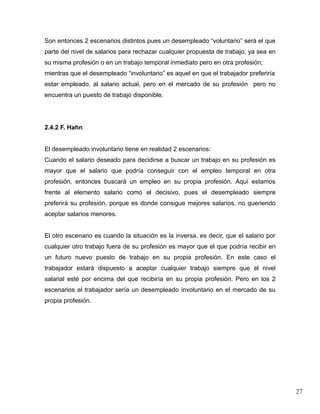 Son entonces 2 escenarios distintos pues un desempleado “voluntario” será el que
parte del nivel de salarios para rechazar cualquier propuesta de trabajo, ya sea en
su misma profesión o en un trabajo temporal inmediato pero en otra profesión;
mientras que el desempleado “involuntario” es aquel en que el trabajador preferiría
estar empleado, al salario actual, pero en el mercado de su profesión pero no
encuentra un puesto de trabajo disponible.




2.4.2 F. Hahn


El desempleado involuntario tiene en realidad 2 escenarios:
Cuando el salario deseado para decidirse a buscar un trabajo en su profesión es
mayor que el salario que podría conseguir con el empleo temporal en otra
profesión, entonces buscará un empleo en su propia profesión. Aquí estamos
frente al elemento salario como el decisivo, pues el desempleado siempre
preferirá su profesión, porque es donde consigue mejores salarios, no queriendo
aceptar salarios menores.


El otro escenario es cuando la situación es la inversa, es decir, que el salario por
cualquier otro trabajo fuera de su profesión es mayor que el que podría recibir en
un futuro nuevo puesto de trabajo en su propia profesión. En este caso el
trabajador estará dispuesto a aceptar cualquier trabajo siempre que el nivel
salarial esté por encima del que recibiría en su propia profesión. Pero en los 2
escenarios el trabajador sería un desempleado involuntario en el mercado de su
propia profesión.




                                                                                       27
 