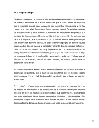 2.4.3 Shapiro – Stiglitz


Estos autores aceptan la existencia y la persistencia del desempleo involuntario en
los términos señalados en la teoría neoclásica, por lo tanto, parten del supuesto
que el mercado laboral está compuesto por elementos homogéneos y no hay
costos de acceso a la información sobre el mercado laboral. En este las variables
del modelo serían el nivel salarial, la cantidad de trabajadores empleados y la
cantidad de desempleados. En este sentido se incluye la noción del esfuerzo que
hace el trabajador para incrementar la productividad, siendo recompensado por
una observación del nivel salarial, es decir la empresa pagará un salario elevado
incentivándolo de esta manera al trabajador, logrando de éste su mayor esfuerzo.
Este concepto del esfuerzo es muy importante para el desenvolvimiento del
trabajador al interior del mercado laboral, pues aquel no estaría dispuesto a dejar
un puesto de trabajo en el cual es bien remunerado, sería muy costoso para él,
además en un mercado laboral de altos salarios, se asume que la tasa de
desempleo sería mayor.


En consecuencia este modelo acepta el desempleo pero en su única acepción, el
desempleo involuntario, con lo cual se está aceptando que el mercado laboral
siempre cuenta con un nivel de desempleo, no siendo, por lo tanto, un mercado
Walsariano.


En conclusión, teóricamente hay un desempleo que aparece como resultado de
los costos de información y de transacción, es el llamado desempleo friccional
presente en todos las fases sean desarrollados o sub-desarrollados, asumiéndose
que este disminuirá hasta igualar cantidades ofertadas y demandadas. Otro
desempleo surgiría de la existencia de un exceso de oferta, el cual serviría para la
disciplina laboral de los que tienen empleo, este sería un desempleo involuntario.




                                                                                       28
 