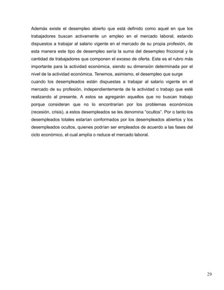 Además existe el desempleo abierto que está definido como aquel en que los
trabajadores buscan activamente un empleo en el mercado laboral, estando
dispuestos a trabajar al salario vigente en el mercado de su propia profesión, de
esta manera este tipo de desempleo sería la suma del desempleo friccional y la
cantidad de trabajadores que componen el exceso de oferta. Este es el rubro más
importante para la actividad económica, siendo su dimensión determinada por el
nivel de la actividad económica. Tenemos, asimismo, el desempleo que surge
cuando los desempleados están dispuestas a trabajar al salario vigente en el
mercado de su profesión, independientemente de la actividad o trabajo que esté
realizando al presente. A estos se agregarán aquellos que no buscan trabajo
porque consideran que no lo encontrarían por los problemas económicos
(recesión, crisis), a estos desempleados se les denomina “ocultos”. Por o tanto los
desempleados totales estarían conformados por los desempleados abiertos y los
desempleados ocultos, quienes podrían ser empleados de acuerdo a las fases del
ciclo económico, el cual amplía o reduce el mercado laboral.




                                                                                      29
 
