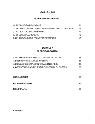 C A P I T ULO III


                    EL EMPLEO Y DESEMPLEO


3.1 ESTRUCTURA DEL EMPLEO                                     31
3.2 FACTORES QUE AGUDIZAN EL PROBLEMA DEL EMPLEO EN EL PERU   38
3.3 ESTRUCTURA DEL DESEMPLEO                                  41
3.4 EL DESEMPLEO JUVENIL                                      43
3.5 EL ESTADO COMO PROMOTOR DE EMPLEO                         45




                            CAPITULO IV
                      EL EMPLEO INFORMAL


4.1 EL EMPLEO INFORMAL EN EL PERÚ Y EL MUNDO                  51
4.2 CONCEPTO DE EMPLEO INFORMAL                               52
4.3 CAUSAS DEL EMPLEO INFORMAL EN EL PERÚ                     53
4.4 CONSECUENCIAS DEL EMPLEO INFORMAL EN EL PERÚ              56




CONCLUSIONES                                                  58


RECOMENDACIONES                                               59

BIBLIOGRAFIA                                                  60




EPIGRAFE:


                                                                   3
 