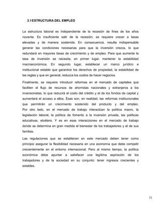 3.1 ESTRUCTURA DEL EMPLEO


La estructura laboral es independiente de la recesión de fines de los años
noventa. Es insuficiente salir de la recesión; se requiere crecer a tasas
elevadas y de manera sostenida. En consecuencia, resulta indispensable
generar las condiciones necesarias para que la inversión crezca, lo que
redundará en mayores tasas de crecimiento y de empleo. Para que aumente la
tasa de inversión se necesita, en primer lugar, mantener la estabilidad
macroeconómica.      En     segundo     lugar,   establecer   un   marco     jurídico    e
institucional estable que garantice los derechos de propiedad, la estabilidad de
las reglas y que en general, reduzca los costos de hacer negocios.

Finalmente, se requiere introducir reformas en el mercado de capitales que
faciliten el flujo de recursos de ahorristas nacionales y extranjeros a los
inversionistas, lo que reducirá el costo del crédito y el de los fondos de capital y
aumentará el acceso a ellos. Ésas son, en realidad, las reformas institucionales
que   permitirán    un    crecimiento   sostenido    del   producto   y    del   empleo.
Por otro lado, en el mercado de trabajo interactúan la política macro, la
legislación laboral, la política de fomento a la inversión privada, las políticas
educativas, etcétera. Y es en esas interacciones en el mercado de trabajo
donde se determina en gran medida el bienestar de los trabajadores y el de sus
familias.

Las regulaciones que se establecen en este mercado deben tener como
principio asegurar la flexibilidad necesaria en una economía que debe competir
crecientemente en el entorno internacional. Pero al mismo tiempo, la política
económica    debe    apuntar    a   satisfacer    una   legítima   aspiración    de     los
trabajadores y de la sociedad en su conjunto: tener ingresos crecientes y
estables.




                                                                                              31
 