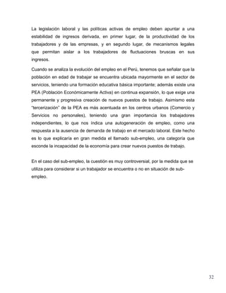 La legislación laboral y las políticas activas de empleo deben apuntar a una
estabilidad de ingresos derivada, en primer lugar, de la productividad de los
trabajadores y de las empresas, y en segundo lugar, de mecanismos legales
que permitan aislar a los trabajadores de fluctuaciones bruscas en sus
ingresos.

Cuando se analiza la evolución del empleo en el Perú, tenemos que señalar que la
población en edad de trabajar se encuentra ubicada mayormente en el sector de
servicios, teniendo una formación educativa básica importante; además existe una
PEA (Población Económicamente Activa) en continua expansión, lo que exige una
permanente y progresiva creación de nuevos puestos de trabajo. Asimismo esta
“tercerización” de la PEA es más acentuada en los centros urbanos (Comercio y
Servicios no personales), teniendo una gran importancia los trabajadores
independientes, lo que nos índica una autogeneración de empleo, como una
respuesta a la ausencia de demanda de trabajo en el mercado laboral. Este hecho
es lo que explicaría en gran medida el llamado sub-empleo, una categoría que
esconde la incapacidad de la economía para crear nuevos puestos de trabajo.


En el caso del sub-empleo, la cuestión es muy controversial, por la medida que se
utiliza para considerar si un trabajador se encuentra o no en situación de sub-
empleo.




                                                                                    32
 
