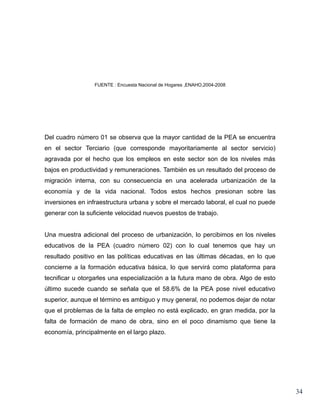 FUENTE : Encuesta Nacional de Hogares ,ENAHO,2004-2008




Del cuadro número 01 se observa que la mayor cantidad de la PEA se encuentra
en el sector Terciario (que corresponde mayoritariamente al sector servicio)
agravada por el hecho que los empleos en este sector son de los niveles más
bajos en productividad y remuneraciones. También es un resultado del proceso de
migración interna, con su consecuencia en una acelerada urbanización de la
economía y de la vida nacional. Todos estos hechos presionan sobre las
inversiones en infraestructura urbana y sobre el mercado laboral, el cual no puede
generar con la suficiente velocidad nuevos puestos de trabajo.


Una muestra adicional del proceso de urbanización, lo percibimos en los niveles
educativos de la PEA (cuadro número 02) con lo cual tenemos que hay un
resultado positivo en las políticas educativas en las últimas décadas, en lo que
concierne a la formación educativa básica, lo que servirá como plataforma para
tecnificar u otorgarles una especialización a la futura mano de obra. Algo de esto
último sucede cuando se señala que el 58.6% de la PEA pose nivel educativo
superior, aunque el término es ambiguo y muy general, no podemos dejar de notar
que el problemas de la falta de empleo no está explicado, en gran medida, por la
falta de formación de mano de obra, sino en el poco dinamismo que tiene la
economía, principalmente en el largo plazo.




                                                                                     34
 