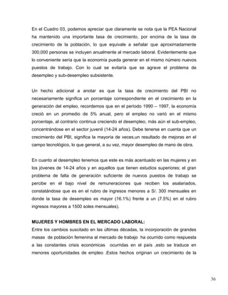 En el Cuadro 03, podemos apreciar que claramente se nota que la PEA Nacional
ha mantenido una importante tasa de crecimiento, por encima de la tasa de
crecimiento de la población, lo que equivale a señalar que aproximadamente
300,000 personas se incluyen anualmente al mercado laboral. Evidentemente que
lo conveniente sería que la economía pueda generar en el mismo número nuevos
puestos de trabajo. Con lo cual se evitaría que se agrave el problema de
desempleo y sub-desempleo subsistente.


Un hecho adicional a anotar es que la tasa de crecimiento del PBI no
necesariamente significa un porcentaje correspondiente en el crecimiento en la
generación del empleo, recordemos que en el período 1990 – 1997, la economía
creció en un promedio de 5% anual, pero el empleo no varió en el mismo
porcentaje, al contrario continua creciendo el desempleo, más aún el sub-empleo,
concentrándose en el sector juvenil (14-24 años). Debe tenerse en cuenta que un
crecimiento del PBI, significa la mayoría de veces,un resultado de mejoras en el
campo tecnológico, lo que general, a su vez, mayor desempleo de mano de obra.


En cuanto al desempleo tenemos que este es más acentuado en las mujeres y en
los jóvenes de 14-24 años y en aquellos que tienen estudios superiores; el gran
problema de falta de generación suficiente de nuevos puestos de trabajo se
percibe en el bajo nivel de remuneraciones que reciben los asalariados,
constatándose que es en el rubro de ingresos menores a S/. 300 mensuales en
donde la tasa de desempleo es mayor (16.1%) frente a un (7.5%) en el rubro
ingresos mayores a 1500 soles mensuales).


MUJERES Y HOMBRES EN EL MERCADO LABORAL:
Entre los cambios suscitado en las últimas décadas, la incorporación de grandes
masas de población femenina al mercado de trabajo ha ocurrido como respuesta
a las constantes crisis económicas    ocurridas en el país ,esto se traduce en
menores oportunidades de empleo .Estos hechos originan un crecimiento de la




                                                                                   36
 