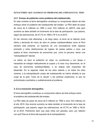 3.2 FACTORES QUE AGUDIZAN EL PROBLEMA DEL EMPLEO EN EL PERU

3.2.1 Exceso de población como problema del subdesarrollo.
En este contexto el tema demográfico constituye un componente clásico de todo
enfoque sobre el problema del subdesarrollo del empleo. La PEA debe de pasar
de cerca de 8 millones en 1990 a unos 16.6 millones en el2010, este gran
aumento se debe también al incremento de la tasa de participación, que pasaría,
según las estimaciones, de 57.7% en 1990 a 78 % en el 2010.

En las visiones más abstractas y de largo plazo, el tema de la relación entre
oferta y demanda de mano de obra en países subdesarrollados como el Perú
siempre está presente. La ausencia de una convergencia entre ingresos
promedio y entre distribuciones de ingreso de países pobres y ricos, que
explica el lento crecimiento de economías que, como la peruana, tienen una
"sobrepoblación" laboral.

La oferta, es decir la población en edad, en condiciones y con deseo o
necesidad de trabajar habitualmente la supera y lo hace muy claramente, en el
caso de economías subdesarrolladas, o en etapas sólo incipientes del
desarrollo. En la segunda mitad de los años setenta y en todos los años
ochenta, a la sobrepoblación propia del subdesarrollo se habría añadido la que
surge de la gran "crisis de la deuda" y las políticas posteriores, lo que ha
profundizado cuantitativa y cualitativamente el problema.



3. 2.2 La transición demográfica

El tema demográfico constituye un componente clásico de todo enfoque sobre
el problema del subdesarrollo del empleo.

La PEA debe de pasar de cerca de 8 millones en 1990 a unos 16,6 millones en
el año 2010. Ese enorme aumento se debe también al incremento de la tasa de
participación, que pasaría, según las estimaciones, de 57,7% en 1990 a 78,0%
en el 2010. Podríamos decir que esas cifras son grandes, pero ¿en relación
con qué? Ése es el tema del supuesto de la sobrepoblación.


                                                                                  39
 